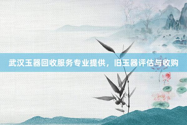 武汉玉器回收服务专业提供，旧玉器评估与收购