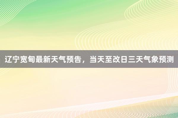 辽宁宽甸最新天气预告，当天至改日三天气象预测